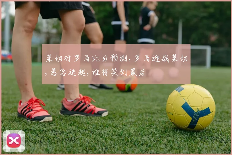 莱切对罗马比分预测,罗马迎战莱切,悬念迭起,谁将笑到最后
