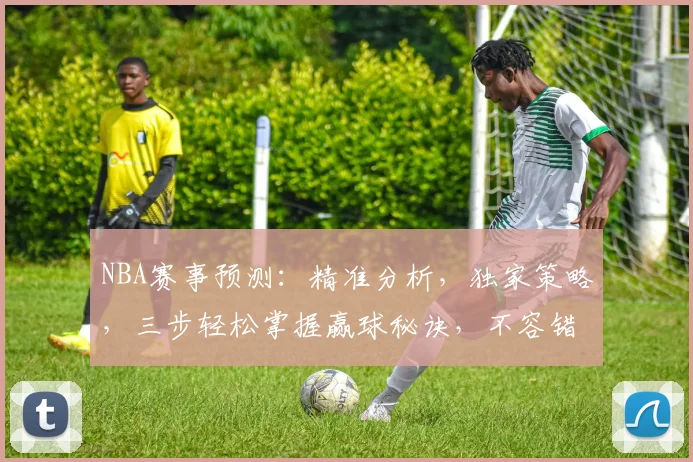 NBA赛事预测：精准分析，独家策略，三步轻松掌握赢球秘诀，不容错过